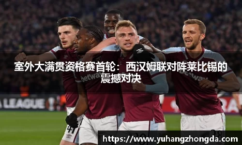 室外大满贯资格赛首轮：西汉姆联对阵莱比锡的震撼对决
